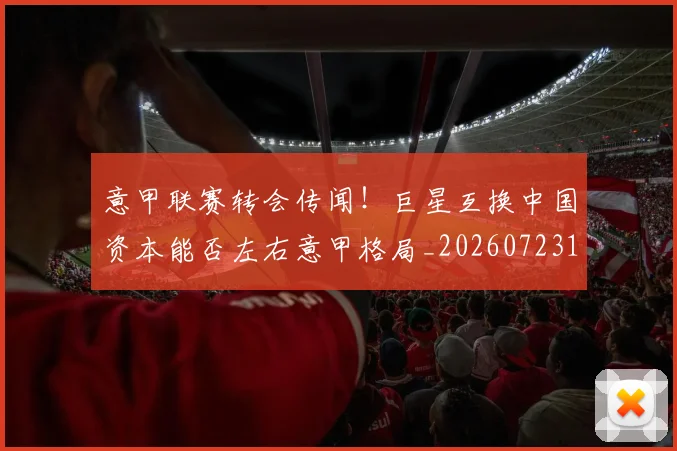 意甲联赛转会传闻！巨星互换中国资本能否左右意甲格局_20260723180425