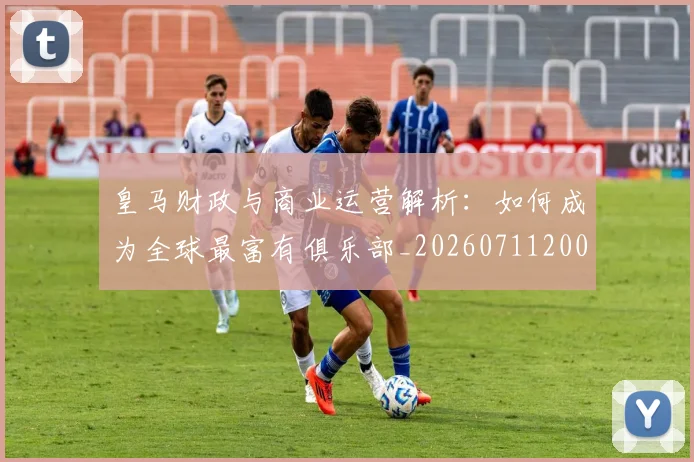 皇马财政与商业运营解析：如何成为全球最富有俱乐部_20260711200822_20260802163723