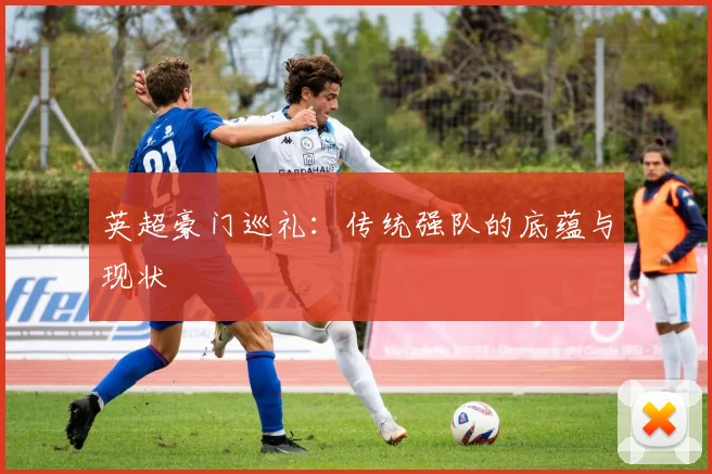英超豪门巡礼:传统强队的底蕴与现状