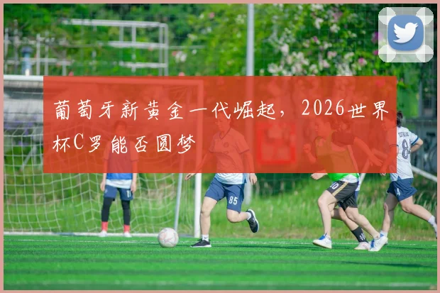 葡萄牙新黄金一代崛起,2026世界杯C罗能否圆梦