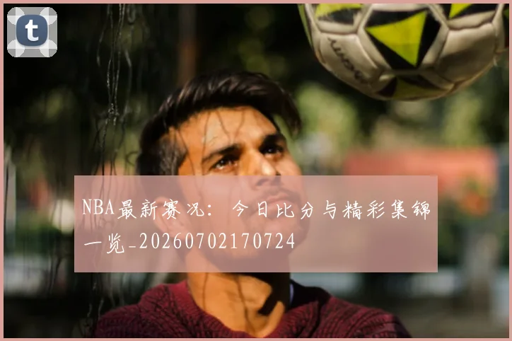 NBA最新赛况：今日比分与精彩集锦一览_20260702170724