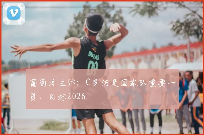 葡萄牙主帅:C罗仍是国家队重要一员,目标2026