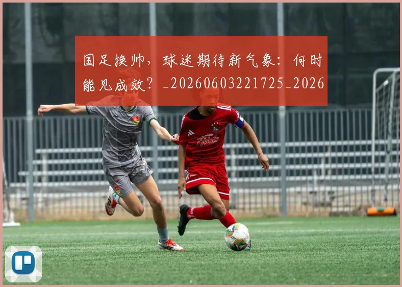 国足换帅，球迷期待新气象：何时能见成效？_20260603221725_20260719164235