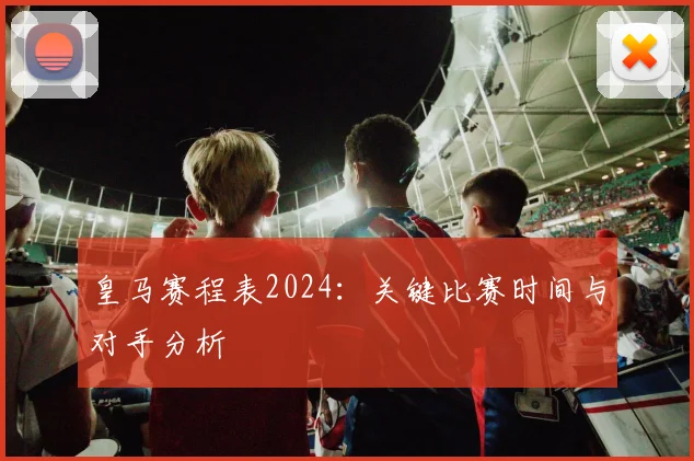 皇马赛程表2024：关键比赛时间与对手分析