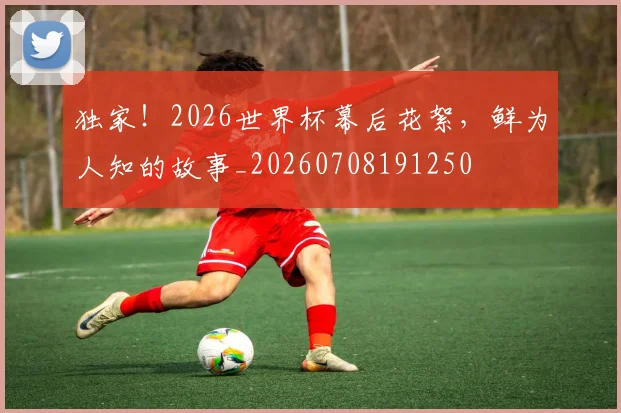 独家!2026世界杯幕后花絮,鲜为人知的故事_20260708191250
