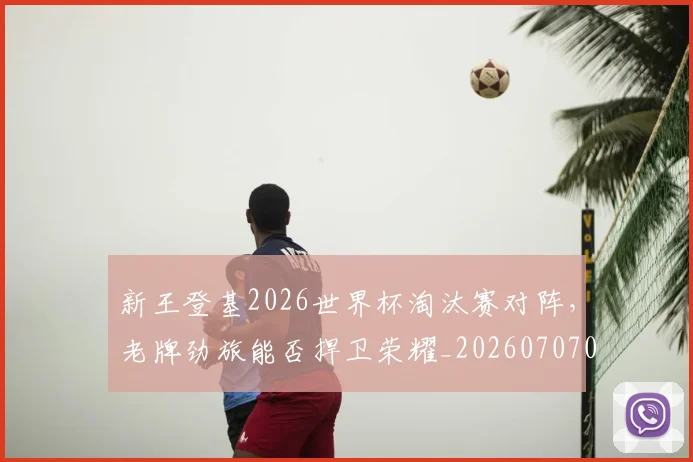 新王登基2026世界杯淘汰赛对阵,老牌劲旅能否捍卫荣耀_20260707020915