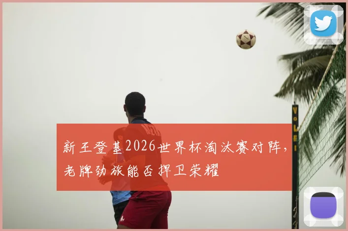 新王登基2026世界杯淘汰赛对阵,老牌劲旅能否捍卫荣耀