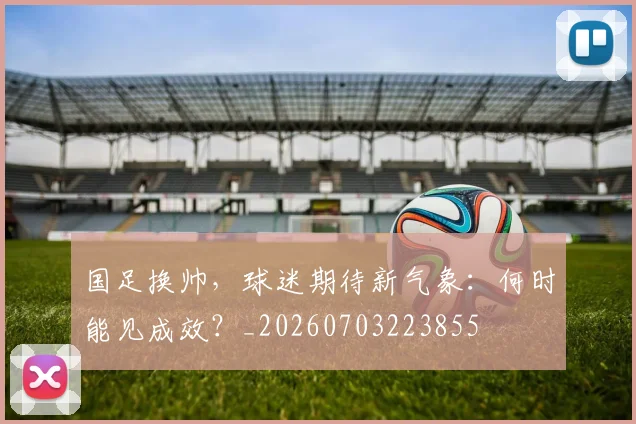 国足换帅，球迷期待新气象：何时能见成效？_20260703223855