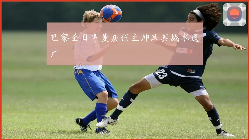 巴黎圣日耳曼历任主帅及其战术遗产