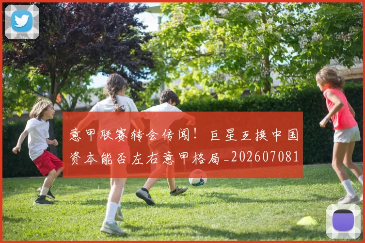 意甲联赛转会传闻!巨星互换中国资本能否左右意甲格局_20260708185724