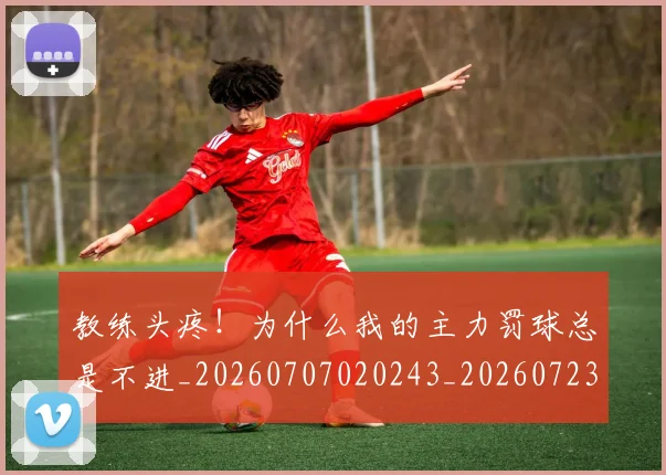 教练头疼!为什么我的主力罚球总是不进_20260707020243_20260723185031