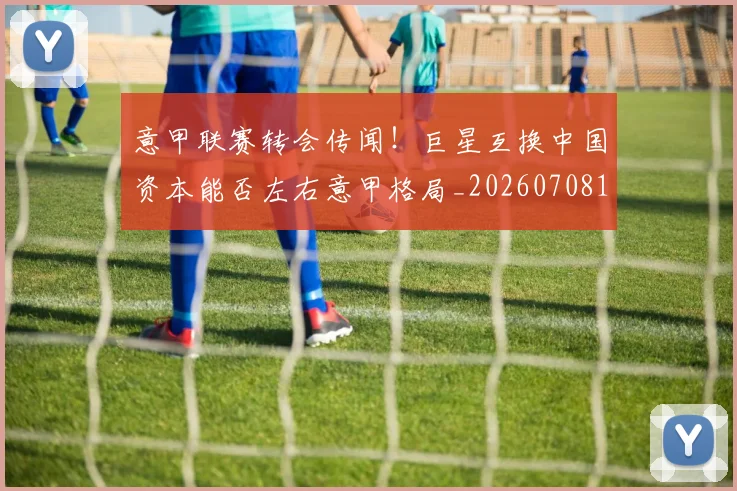 意甲联赛转会传闻！巨星互换中国资本能否左右意甲格局_20260708185724