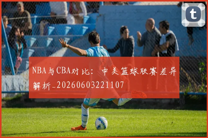 NBA与CBA对比：中美篮球联赛差异解析_20260603221107