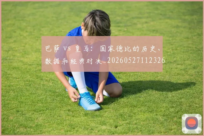 巴萨 vs 皇马：国家德比的历史、数据和经典对决_20260527112326