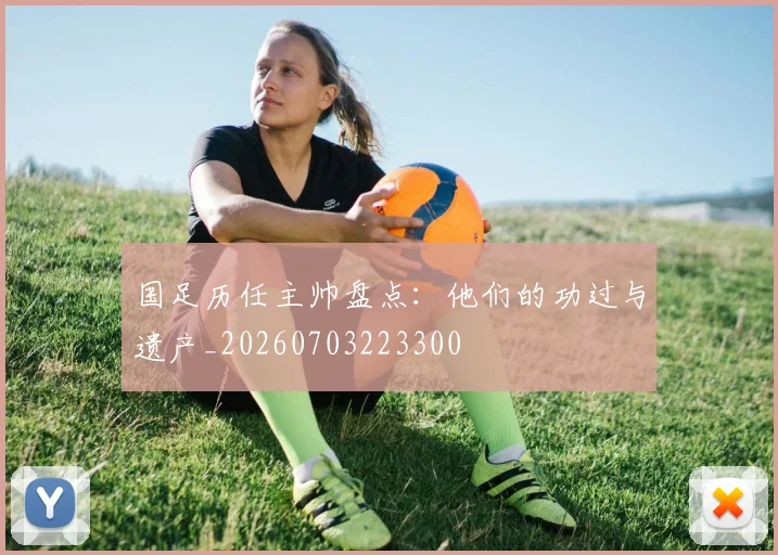 国足历任主帅盘点：他们的功过与遗产_20260703223300