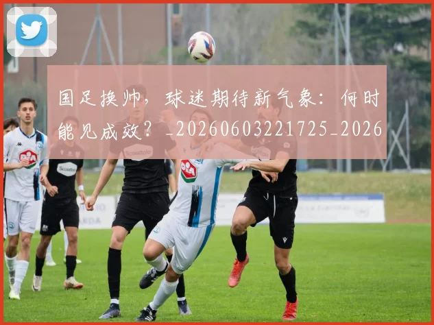国足换帅，球迷期待新气象：何时能见成效？_20260603221725_20260719164235