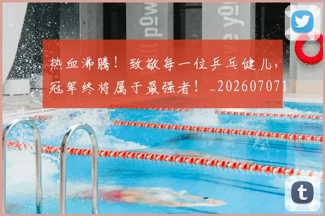 热血沸腾！致敬每一位乒乓健儿，冠军终将属于最强者！_20260707155055_20260803133610