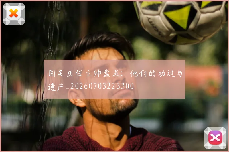 国足历任主帅盘点：他们的功过与遗产_20260703223300