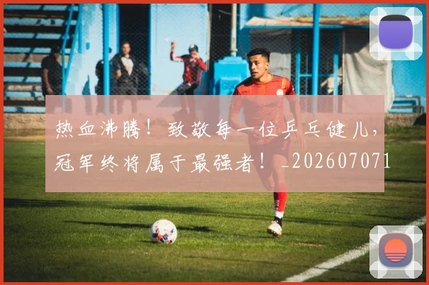 热血沸腾！致敬每一位乒乓健儿，冠军终将属于最强者！_20260707155055_20260803133610