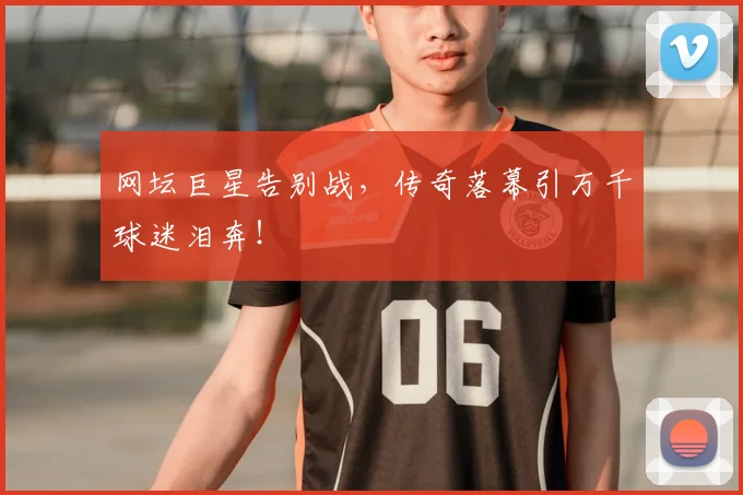网坛巨星告别战，传奇落幕引万千球迷泪奔！
